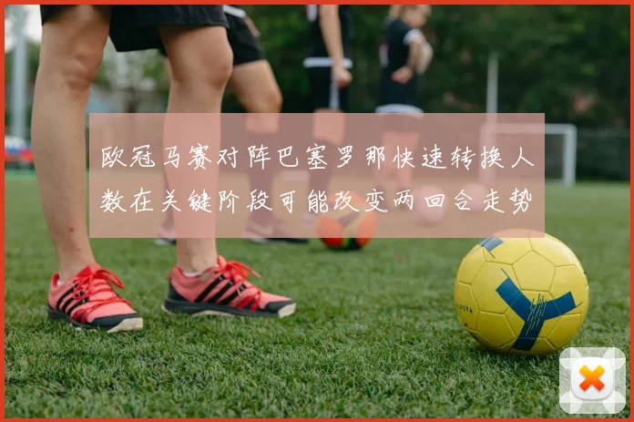 欧冠马赛对阵巴塞罗那快速转换人数在关键阶段可能改变两回合走势