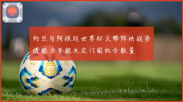 约旦与阿根廷世界杯交锋阵地战渗透能力可能决定门前机会数量