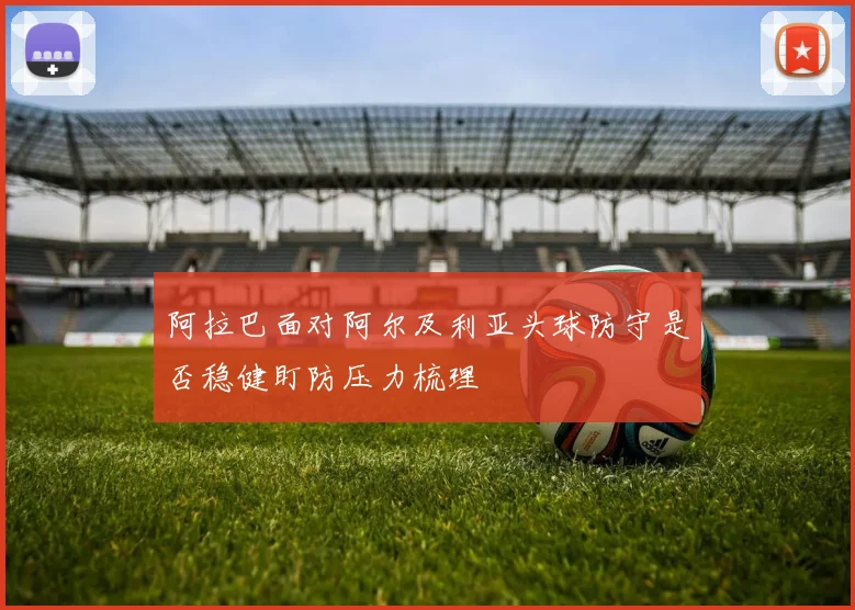 阿拉巴面对阿尔及利亚头球防守是否稳健盯防压力梳理