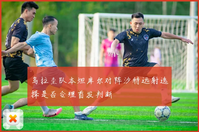 乌拉圭队本坦库尔对阵沙特远射选择是否合理首发判断
