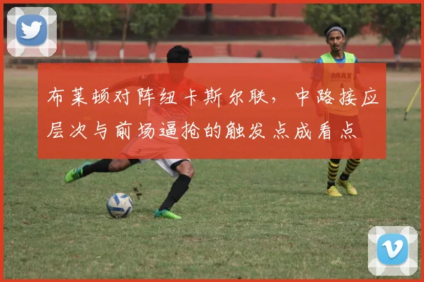 布莱顿对阵纽卡斯尔联，中路接应层次与前场逼抢的触发点成看点