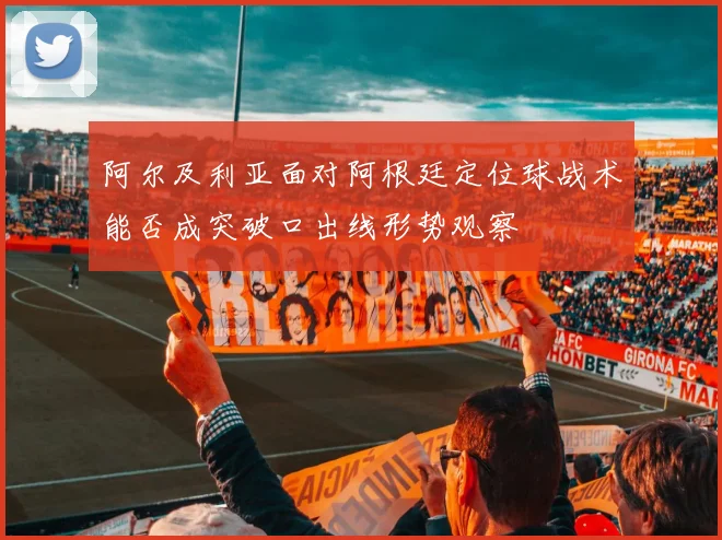 阿尔及利亚面对阿根廷定位球战术能否成突破口出线形势观察