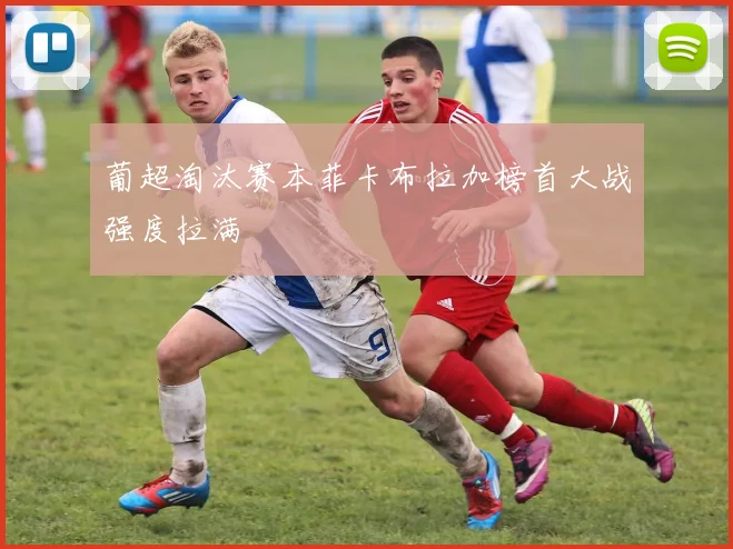 葡超淘汰赛本菲卡布拉加榜首大战强度拉满