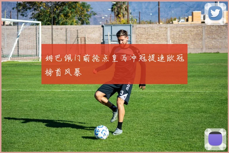 姆巴佩门前抢点皇马冲冠提速欧冠榜首风暴