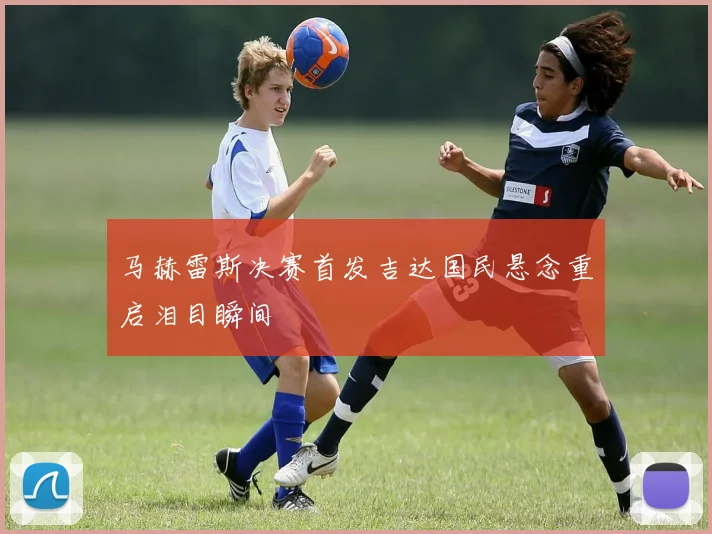 马赫雷斯决赛首发吉达国民悬念重启泪目瞬间