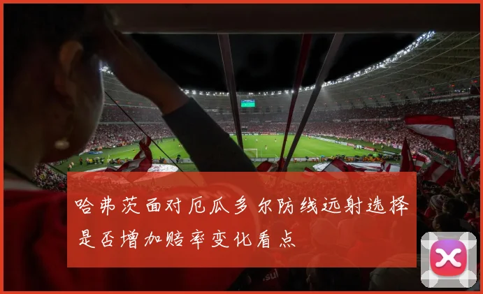 哈弗茨面对厄瓜多尔防线远射选择是否增加赔率变化看点