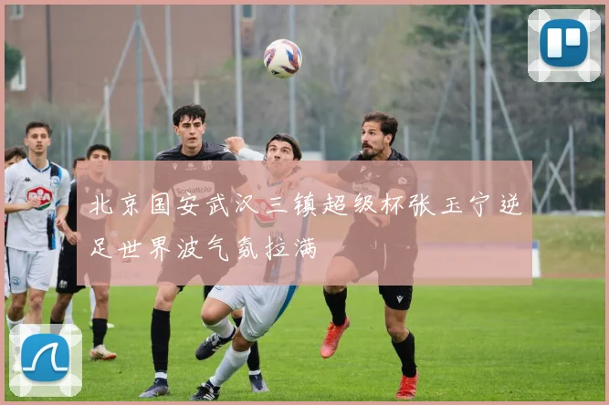 北京国安武汉三镇超级杯张玉宁逆足世界波气氛拉满