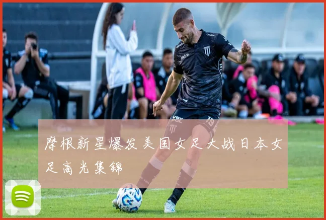 摩根新星爆发美国女足大战日本女足高光集锦