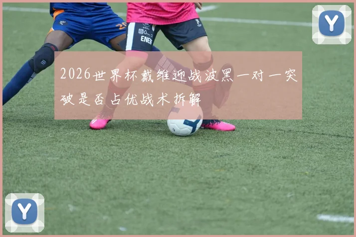2026世界杯戴维迎战波黑一对一突破是否占优战术拆解