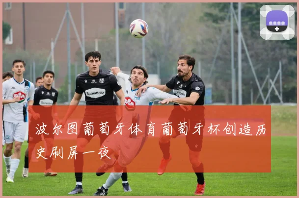 波尔图葡萄牙体育葡萄牙杯创造历史刷屏一夜