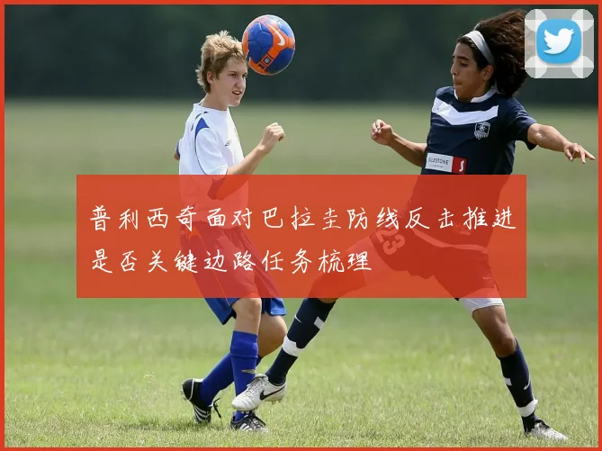 普利西奇面对巴拉圭防线反击推进是否关键边路任务梳理