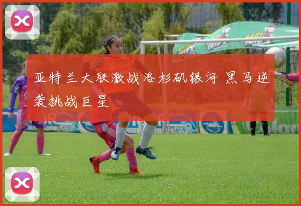 亚特兰大联激战洛杉矶银河 黑马逆袭挑战巨星