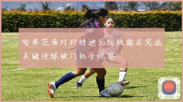 哈弗茨面对科特迪瓦防线能否完成关键传球破门机会观察