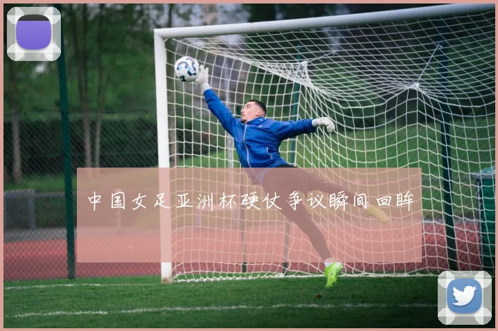 中国女足亚洲杯硬仗争议瞬间回眸