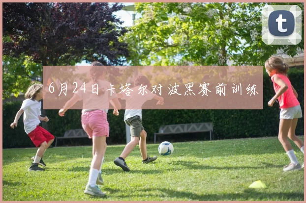 6月24日卡塔尔对波黑赛前训练