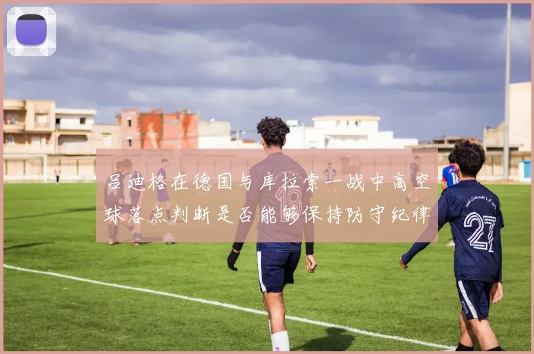 吕迪格在德国与库拉索一战中高空球落点判断是否能够保持防守纪律