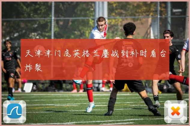 天津津门虎英格兰鏖战到补时看台炸裂