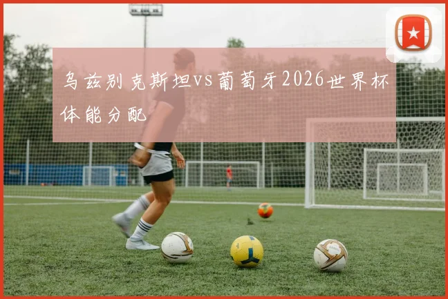 乌兹别克斯坦vs葡萄牙2026世界杯体能分配