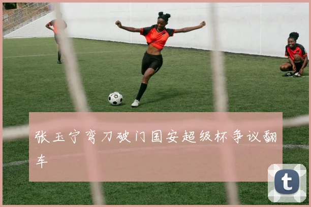 张玉宁弯刀破门国安超级杯争议翻车