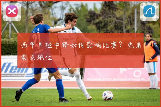 西甲年轻中锋如何影响比赛?先看前点跑位