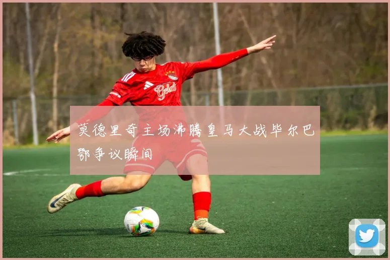 莫德里奇主场沸腾皇马大战毕尔巴鄂争议瞬间