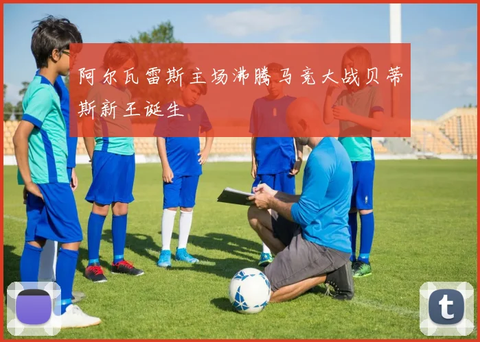 阿尔瓦雷斯主场沸腾马竞大战贝蒂斯新王诞生