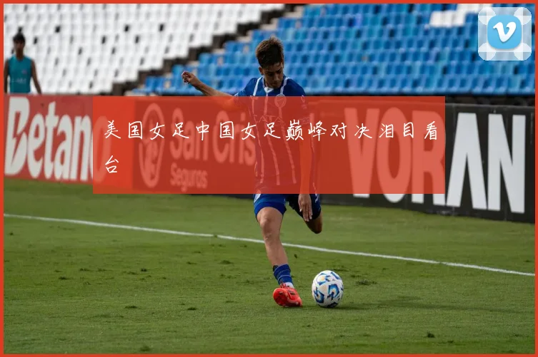 美国女足中国女足巅峰对决泪目看台