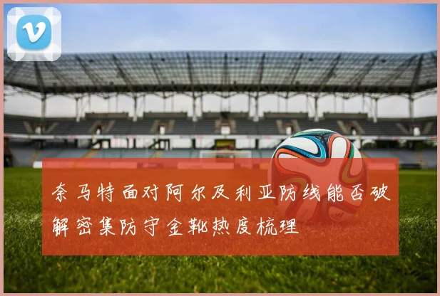 奈马特面对阿尔及利亚防线能否破解密集防守金靴热度梳理