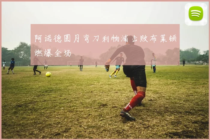 阿诺德圆月弯刀利物浦击败布莱顿燃爆全场