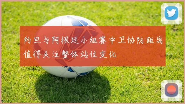 约旦与阿根廷小组赛中卫协防距离值得关注整体站位变化