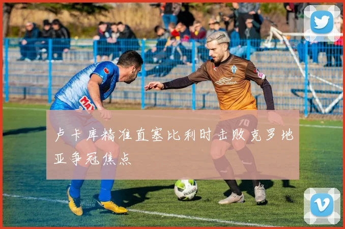 卢卡库精准直塞比利时击败克罗地亚争冠焦点