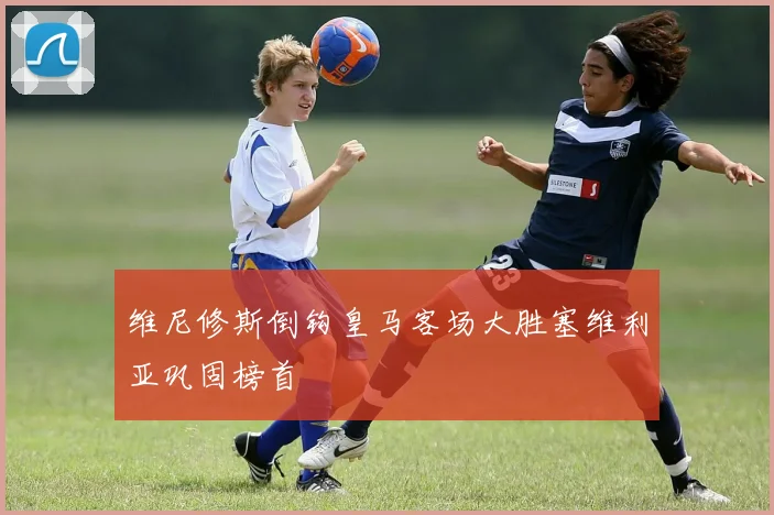 维尼修斯倒钩皇马客场大胜塞维利亚巩固榜首