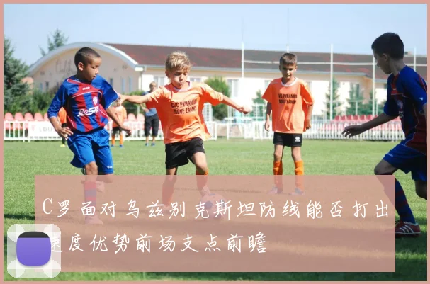 C罗面对乌兹别克斯坦防线能否打出速度优势前场支点前瞻