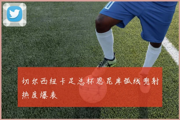 切尔西纽卡足总杯恩昆库弧线兜射热度爆表