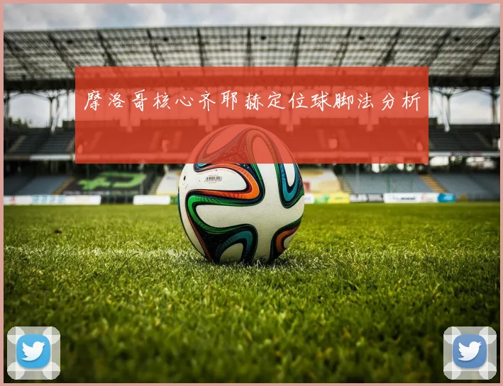 摩洛哥核心齐耶赫定位球脚法分析