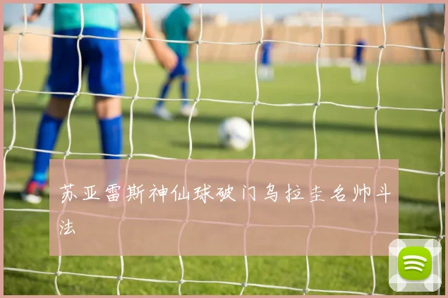 苏亚雷斯神仙球破门乌拉圭名帅斗法