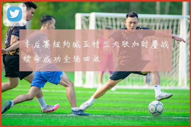 季后赛纽约城亚特兰大联加时鏖战续命成功全场回放