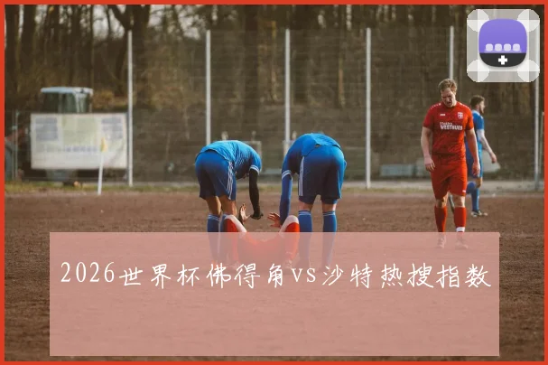 2026世界杯佛得角vs沙特热搜指数