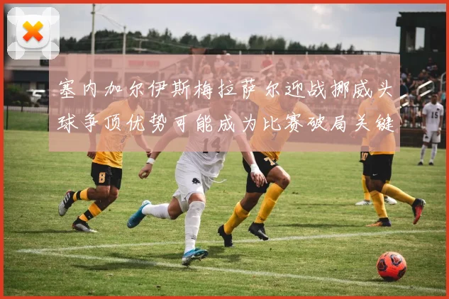 塞内加尔伊斯梅拉萨尔迎战挪威头球争顶优势可能成为比赛破局关键