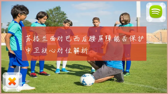 苏格兰面对巴西后腰屏障能否保护中卫核心对位解析