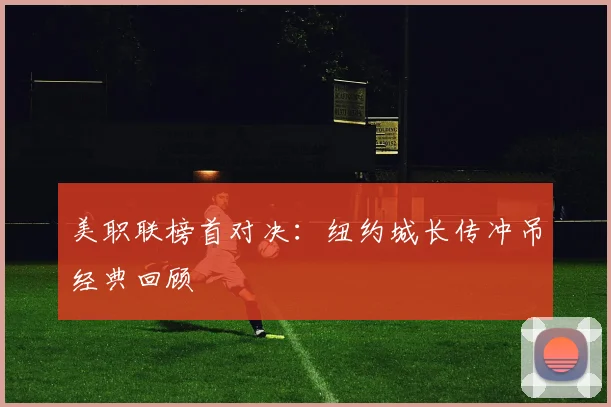 美职联榜首对决：纽约城长传冲吊经典回顾