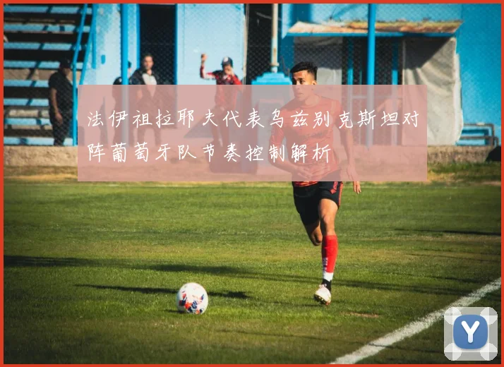 法伊祖拉耶夫代表乌兹别克斯坦对阵葡萄牙队节奏控制解析
