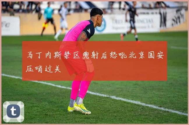 马丁内斯禁区兜射后怒吼北京国安压哨过关