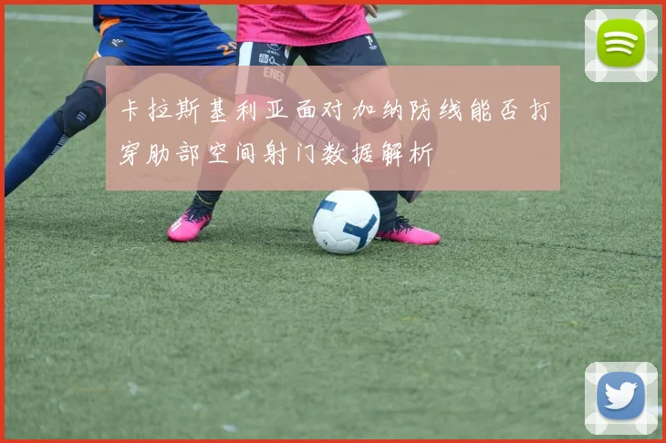 卡拉斯基利亚面对加纳防线能否打穿肋部空间射门数据解析