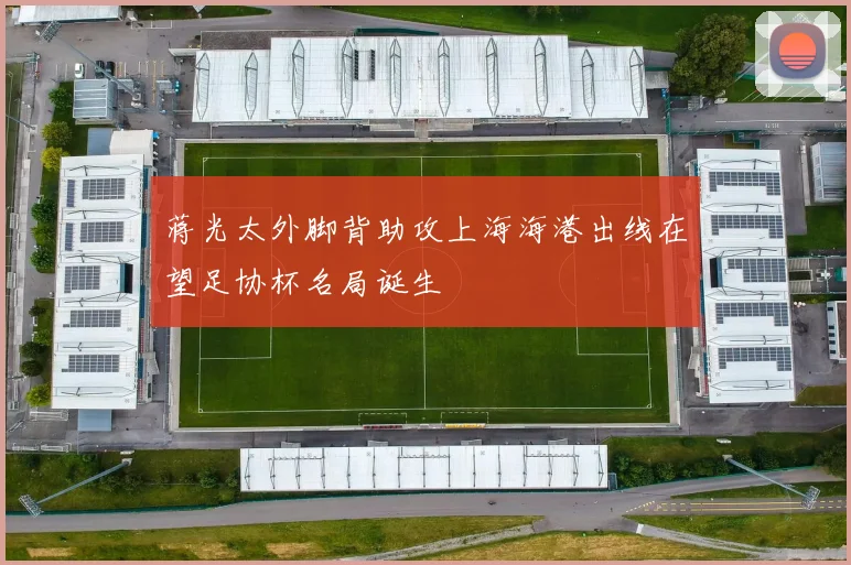 蒋光太外脚背助攻上海海港出线在望足协杯名局诞生