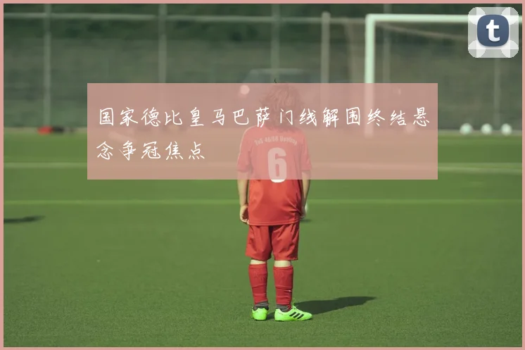 国家德比皇马巴萨门线解围终结悬念争冠焦点