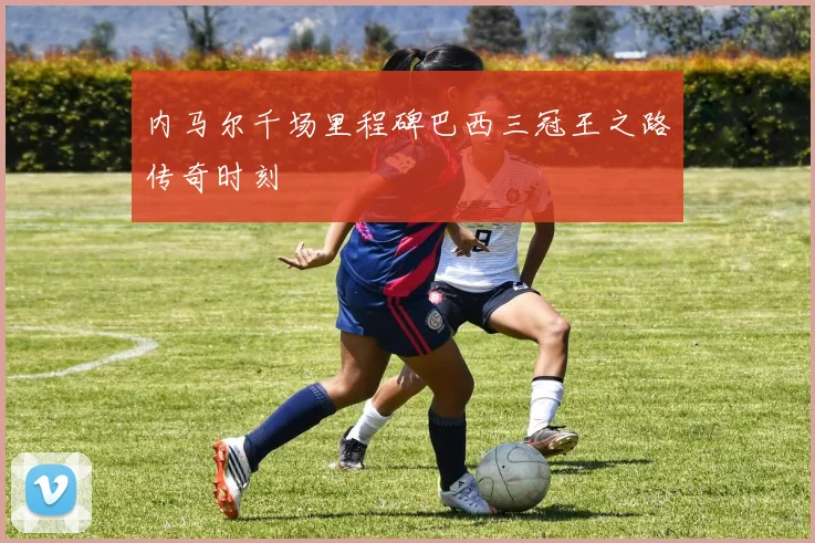 内马尔千场里程碑巴西三冠王之路传奇时刻