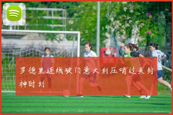 罗德里连线破门意大利压哨过关封神时刻
