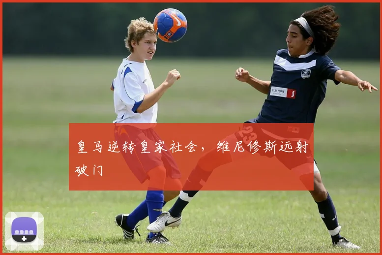 皇马逆转皇家社会，维尼修斯远射破门