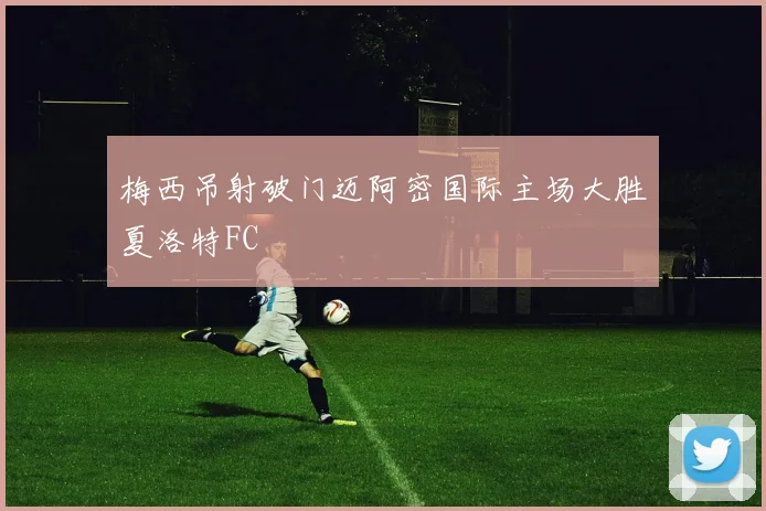 梅西吊射破门迈阿密国际主场大胜夏洛特FC